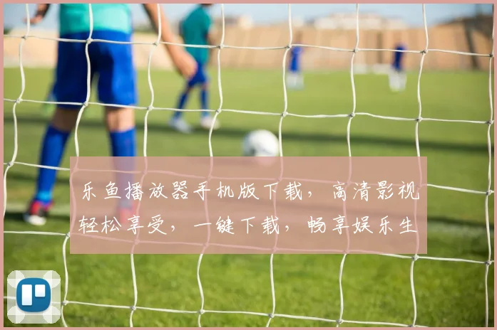 乐鱼播放器手机版下载，高清影视轻松享受，一键下载，畅享娱乐生活，不容错过