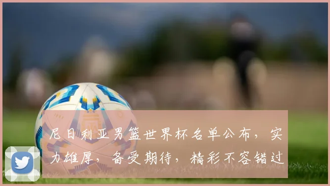 尼日利亚男篮世界杯名单公布，实力雄厚，备受期待，精彩不容错过，值得关注